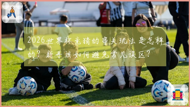 2026世界杯竞猜的串关玩法是怎样的？新手该如何避免常见误区？