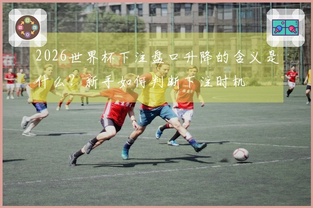 2026世界杯下注盘口升降的含义是什么？新手如何判断下注时机