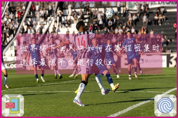 世界杯下注入口如何在赛程密集时选择最优平台进行投注