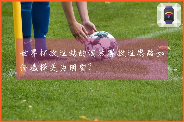 世界杯投注站的淘汰赛投注思路如何选择更为明智？