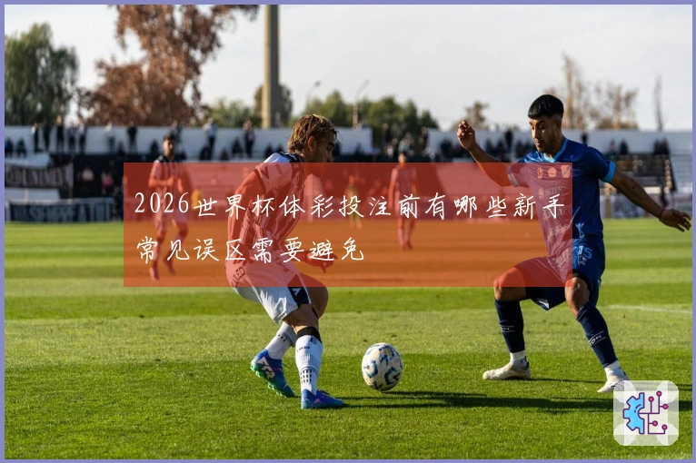 2026世界杯体彩投注前有哪些新手常见误区需要避免